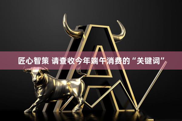 匠心智策 请查收今年端午消费的“关键词”