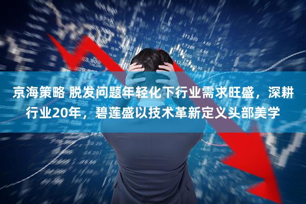 京海策略 脱发问题年轻化下行业需求旺盛,深耕行业20年,碧莲盛以技术革新定义头部美学