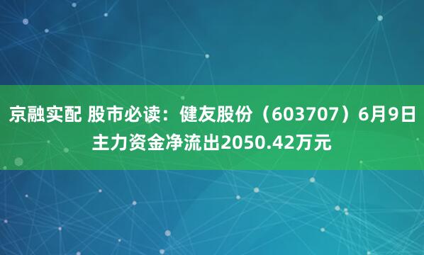 京融实配 股市必读：健友股份（603707）6月9日主力资金净流出2050.42万元