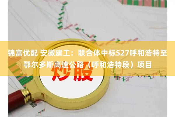 锦富优配 安徽建工：联合体中标S27呼和浩特至鄂尔多斯高速公路（呼和浩特段）项目