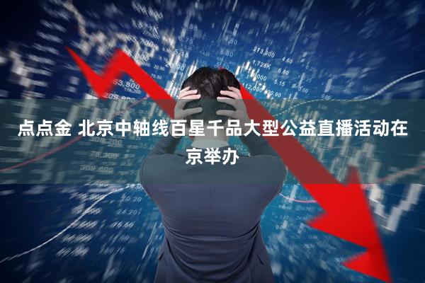 点点金 北京中轴线百星千品大型公益直播活动在京举办