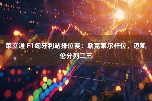 荣立通 F1匈牙利站排位赛：勒克莱尔杆位，迈凯伦分列二三