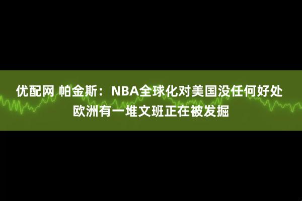 优配网 帕金斯:NBA全球化对美国没任何好处 欧洲有一堆文班正在被发掘