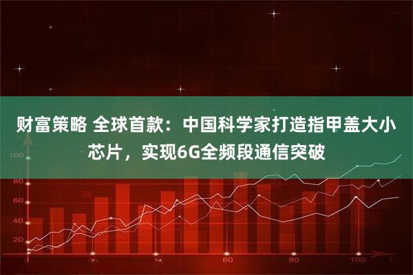 财富策略 全球首款：中国科学家打造指甲盖大小芯片，实现6G全频段通信突破