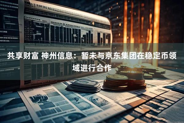 共享财富 神州信息：暂未与京东集团在稳定币领域进行合作