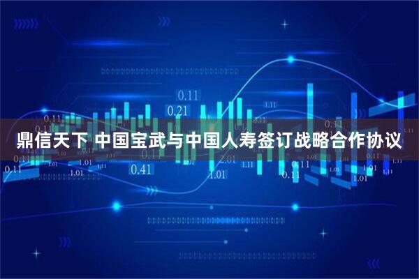 鼎信天下 中国宝武与中国人寿签订战略合作协议