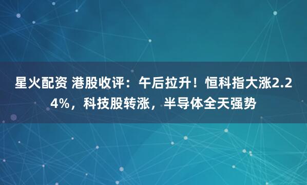 星火配资 港股收评：午后拉升！恒科指大涨2.24%，科技股转涨，半导体全天强势