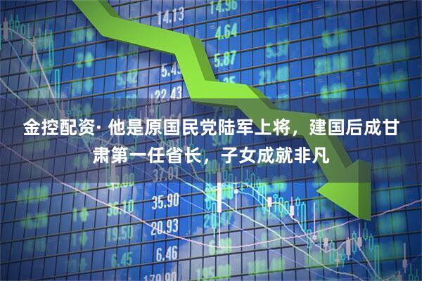 金控配资· 他是原国民党陆军上将，建国后成甘肃第一任省长，子女成就非凡