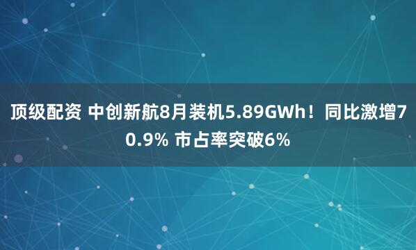 顶级配资 中创新航8月装机5.89GWh！同比激增70.9% 市占率突破6%