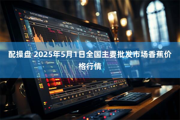 配操盘 2025年5月1日全国主要批发市场香蕉价格行情