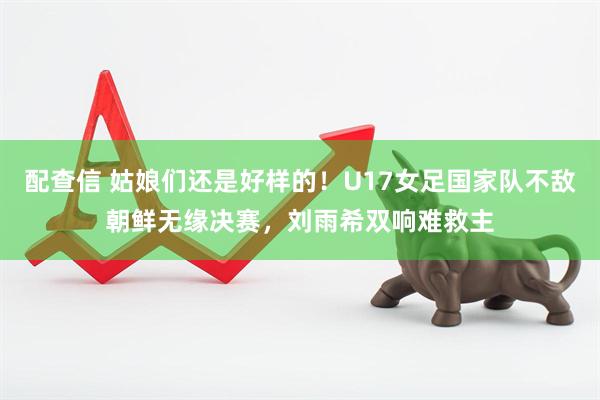 配查信 姑娘们还是好样的！U17女足国家队不敌朝鲜无缘决赛，刘雨希双响难救主