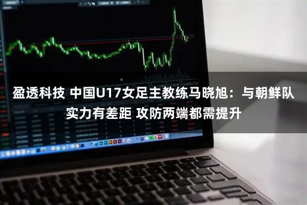 盈透科技 中国U17女足主教练马晓旭：与朝鲜队实力有差距 攻防两端都需提升