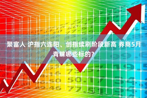 聚富人 沪指六连阳、创指续刷阶段新高 券商5月青睐哪些标的?